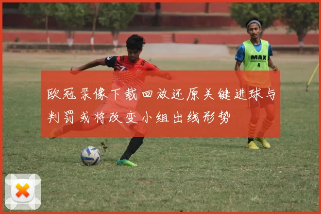 欧冠录像下载回放还原关键进球与判罚或将改变小组出线形势
