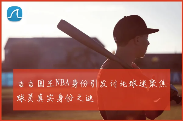 吉吉国王NBA身份引发讨论球迷聚焦球员真实身份之谜