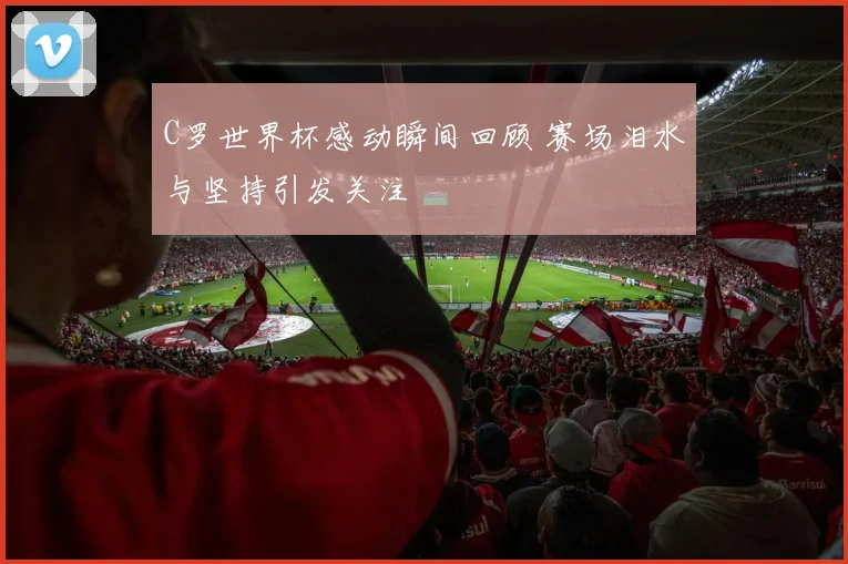 C罗世界杯感动瞬间回顾 赛场泪水与坚持引发关注