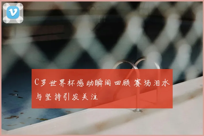 C罗世界杯感动瞬间回顾 赛场泪水与坚持引发关注
