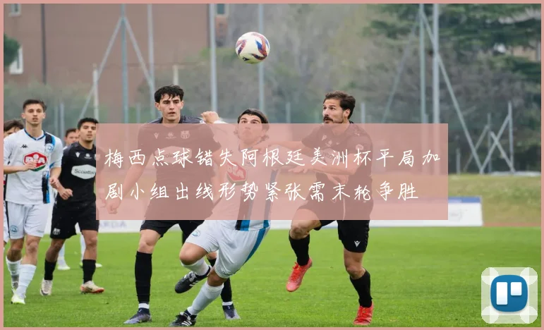 梅西点球错失阿根廷美洲杯平局加剧小组出线形势紧张需末轮争胜