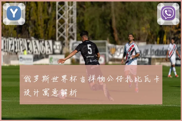 俄罗斯世界杯吉祥物公仔扎比瓦卡设计寓意解析