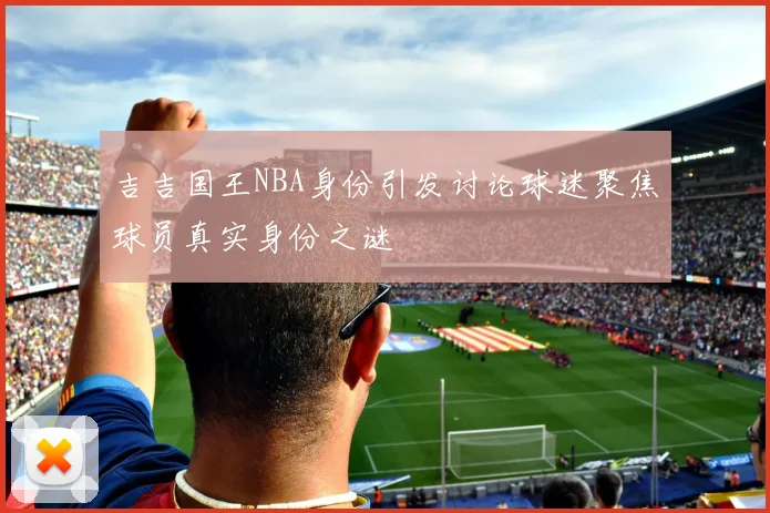 吉吉国王NBA身份引发讨论球迷聚焦球员真实身份之谜