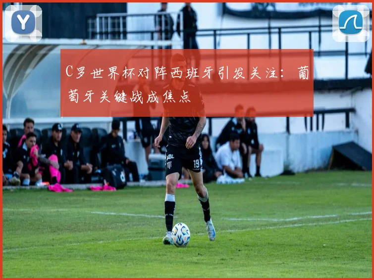 C罗世界杯对阵西班牙引发关注:葡萄牙关键战成焦点